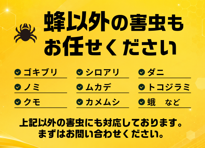 蜂以外の害虫もお任せください（ゴキブリ・シロアリ・ダニ・ノミ・ムカデ・トコジラミ・クモ・カメムシ・蛾 など）